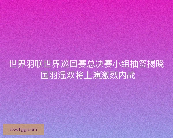世界羽联世界巡回赛总决赛小组抽签揭晓 国羽混双将上演激烈内战