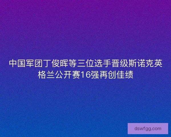 中国军团丁俊晖等三位选手晋级斯诺克英格兰公开赛16强再创佳绩